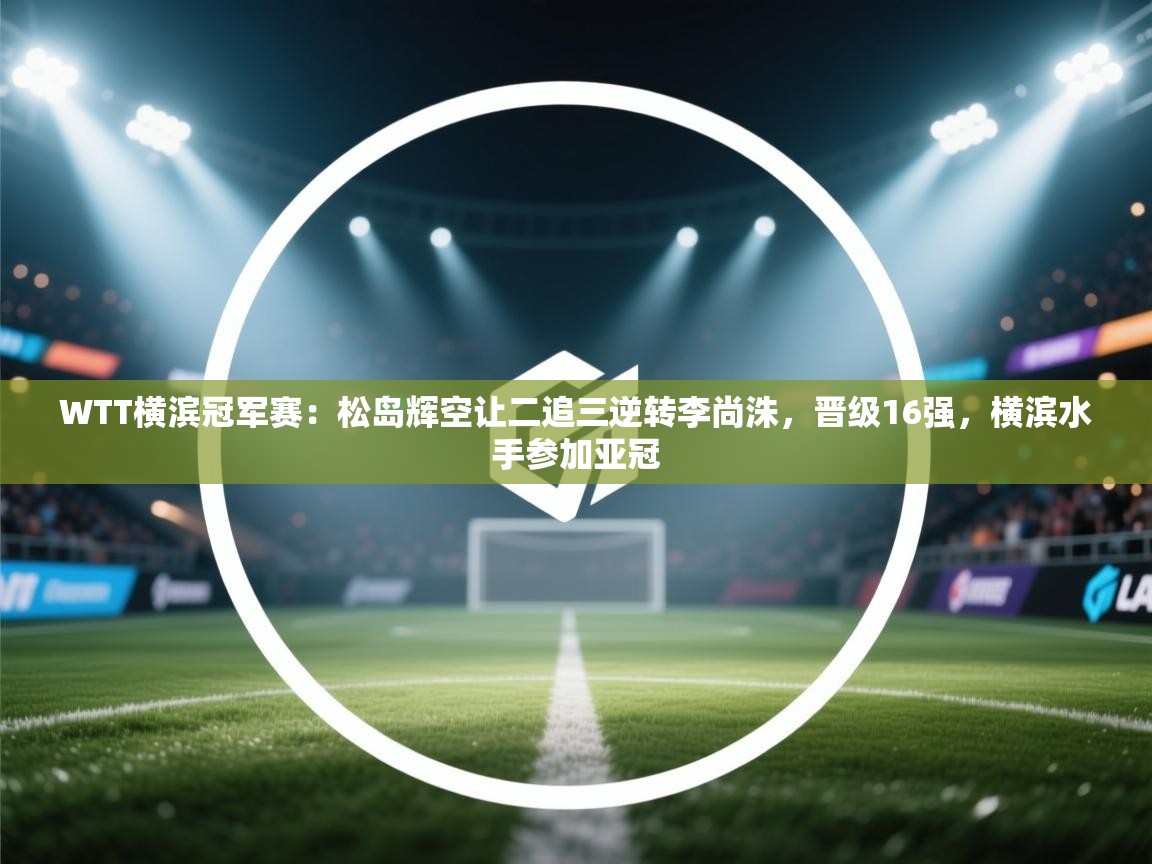 爱游戏下载-WTT横滨冠军赛：松岛辉空让二追三逆转李尚洙，晋级16强，横滨水手参加亚冠  第2张