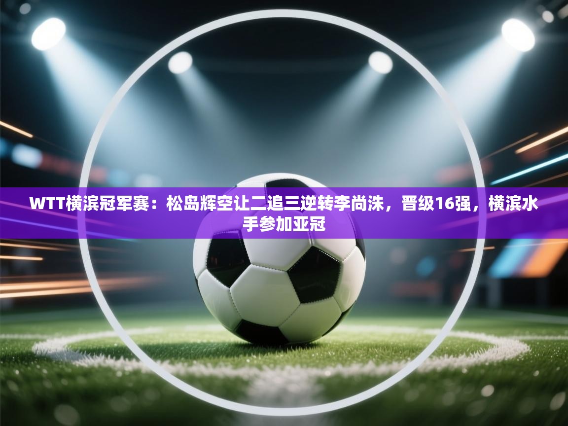 爱游戏下载-WTT横滨冠军赛：松岛辉空让二追三逆转李尚洙，晋级16强，横滨水手参加亚冠  第3张