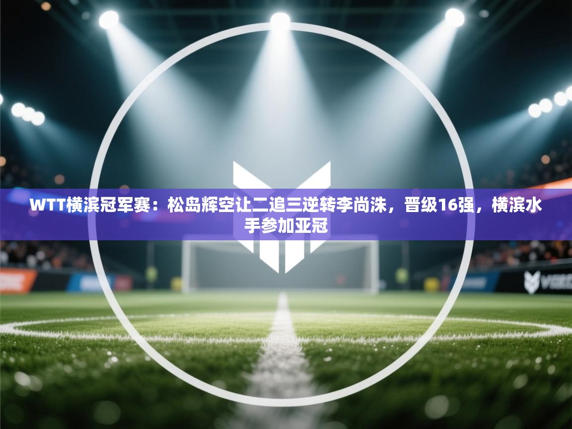 爱游戏下载-WTT横滨冠军赛：松岛辉空让二追三逆转李尚洙，晋级16强，横滨水手参加亚冠  第4张